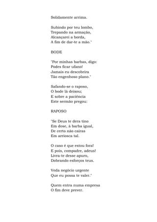 Solidamente arrima.
Subindo por teu lombo,
Trepando na armação,
Alcançarei a borda,
A fim de dar-te a mão."
BODE
"Por minhas barbas, digo:
Podes ficar ufano!
Jamais eu descobrira
Tão engenhoso plano."
Safando-se o raposo,
O bode lá deixou;
E sobre a paciência
Este sermão pregou:
RAPOSO
"Se Deus te dera tino
Em dose, à barba igual,
De certo não caíras
Em arriosca tal.
O caso é que estou fora!
E pois, compadre, adeus!
Livra-te desse apuro,
Dobrando esforços teus.
Veda negócio urgente
Que eu possa te valer."
Quem entra numa empresa
O fim deve prever.
 