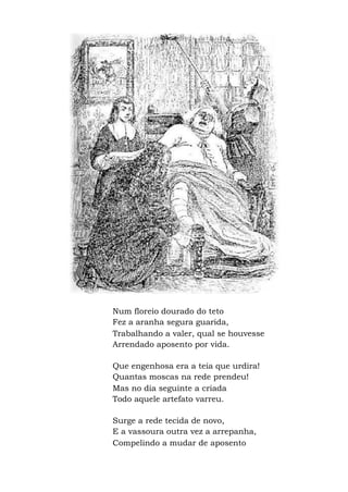 Num floreio dourado do teto
Fez a aranha segura guarida,
Trabalhando a valer, qual se houvesse
Arrendado aposento por vida.
Que engenhosa era a teia que urdira!
Quantas moscas na rede prendeu!
Mas no dia seguinte a criada
Todo aquele artefato varreu.
Surge a rede tecida de novo,
E a vassoura outra vez a arrepanha,
Compelindo a mudar de aposento
 