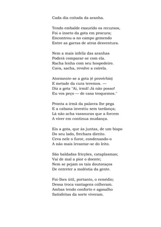 Cada dia coitada da aranha.
Tendo embalde exaurido os recursos,
Foi o inseto da gota em procura;
Encontrou-a no campo gemendo
Entre as garras de atroz desventura.
Nem a mais infeliz das aranhas
Poderá comparar-se com ela.
Racha lenha com seu hospedeiro.
Cava, sacha, revolve a coirela.
Atormente-se a gota (é provérbio)
E metade da cura teremos. —
Diz a gota "Ai, irmã! Já não posso!
Eu vos peço — de casa troquemos."
Pronta a irmã da palavra lhe pega
E a cabana investiu sem tardança;
Lá não acha vassouras que a forcem
A viver em contínua mudança.
Eis a gota, que às juntas, de um bispo
Do seu lado, frechara direito.
Ceva nele o furor, condenando-o
A não mais levantar-se do leito.
São baldadas fricções, cataplasmas;
Vai de mal a pior o doente;
Nem se pejam os tais doutoraços
De entreter a moléstia da gente.
Foi-lhes útil, portanto, o remédio;
Dessa troca vantagens colheram.
Ambas tendo conforto e agasalho
Satisfeitas da sorte viveram.
 