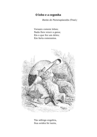 O lobo e a cegonha
Barão de Paranapiacaba (Trad.)
Vorazes comem lobos;
Nada lhes vence a gana;
Eis o que fez um deles;
Em farta comezaina.
Tão sôfrego engolira,
Sua avidez foi tanta,
 