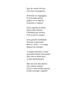 Que de través lhe fica
Um osso na garganta.
Sentindo-se engasgado,
E sem poder gritar,
julgou-se na agonia
E prestes a expirar.
Uma cegonha (ó dita!)
Passa dali vizinha;
Chamada por acenos,
Vem acudi-lo asinha.
Com grande habilidade
Procede à operação;
Retira o osso — e a paga
Requer do comilão.
"A paga! (exclama o lobo)
Comadre! Estás brincando!
Pois não te deixo livre,
A vida desfrutando?
Não me saiu dos dentes
Tua cabeça intata?
Vai-te e das minhas garras
Cuida em fugir, ingrata!"
 