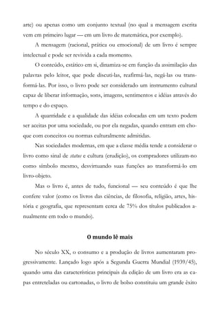 arte) ou apenas como um conjunto textual (no qual a mensagem escrita
vem em primeiro lugar — em um livro de matemática, por exemplo).
A mensagem (racional, prática ou emocional) de um livro é sempre
intelectual e pode ser revivida a cada momento.
O conteúdo, estático em si, dinamiza-se em função da assimilação das
palavras pelo leitor, que pode discuti-las, reafirmá-las, negá-las ou trans-
formá-las. Por isso, o livro pode ser considerado um instrumento cultural
capaz de liberar informação, sons, imagens, sentimentos e idéias através do
tempo e do espaço.
A quantidade e a qualidade das idéias colocadas em um texto podem
ser aceitas por uma sociedade, ou por ela negadas, quando entram em cho-
que com conceitos ou normas culturalmente admitidas.
Nas sociedades modernas, em que a classe média tende a considerar o
livro como sinal de status e cultura (erudição), os compradores utilizam-no
como símbolo mesmo, desvirtuando suas funções ao transformá-lo em
livro-objeto.
Mas o livro é, antes de tudo, funcional — seu conteúdo é que lhe
confere valor (como os livros das ciências, de filosofia, religião, artes, his-
tória e geografia, que representam cerca de 75% dos títulos publicados a-
nualmente em todo o mundo).
O mundo lê mais
No século XX, o consumo e a produção de livros aumentaram pro-
gressivamente. Lançado logo após a Segunda Guerra Mundial (1939/45),
quando uma das características principais da edição de um livro era as ca-
pas entreteladas ou cartonadas, o livro de bolso constituiu um grande êxito
 