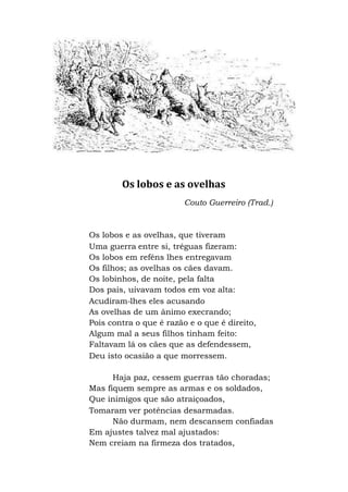Os lobos e as ovelhas
Couto Guerreiro (Trad.)
Os lobos e as ovelhas, que tiveram
Uma guerra entre si, tréguas fizeram:
Os lobos em reféns lhes entregavam
Os filhos; as ovelhas os cães davam.
Os lobinhos, de noite, pela falta
Dos pais, uivavam todos em voz alta:
Acudiram-lhes eles acusando
As ovelhas de um ânimo execrando;
Pois contra o que é razão e o que é direito,
Algum mal a seus filhos tinham feito:
Faltavam lá os cães que as defendessem,
Deu isto ocasião a que morressem.
Haja paz, cessem guerras tão choradas;
Mas fiquem sempre as armas e os soldados,
Que inimigos que são atraiçoados,
Tomaram ver potências desarmadas.
Não durmam, nem descansem confiadas
Em ajustes talvez mal ajustados:
Nem creiam na firmeza dos tratados,
 