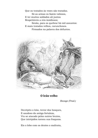 Que os tratados às vezes são tratadas.
Só as armas os fazem valiosos,
E ter muitos soldados ali juntos
Respeitáveis a reis insidiosos;
Senão, para os quebrar há mil assuntos:
E mais tratados velhos, carunchosos.
Firmados na palavra dos defuntos.
O leão velho
Bocage (Trad.)
Decrépito o leão, terror dos bosques,
E saudoso da antiga fortaleza,
Viu-se atacado pelos outros brutos,
Que intrépidos tornou sua fraqueza.
Eis o lobo com os dentes o maltrata,
 