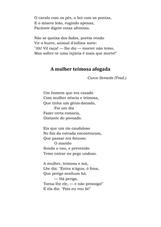 O cavalo com os pés, o boi com as pontas,
E o mísero leão, rugindo apenas,
Paciente digere estas afrontas.
Não se queixa dos fados, porém vendo
Vir o burro, animal d'ínfima sorte:
"Ah! Vil raça! — lhe diz — morrer não temo,
Mas sofrer-te uma injúria é mais que morte!"
A mulher teimosa afogada
Curvo Semedo (Trad.)
Um homem que era casado
Com mulher néscia e teimosa,
Que tinha um gênio danado,
Foi um dia
Fazer certa romaria,
Distante do povoado.
Eis que um rio caudaloso
No fim da estrada encontraram,
Que passar era forçoso.
O marido
Sonda o vau, e prevenido
Teme entrar no pego undoso.
A mulher, teimosa e má,
Lhe diz: "Entra n'água, ó fona,
Que perigo nenhum há.
— Há perigo,
Torna-lhe ele, — e não prossigo!"
E ela diz: "Pois eu vou lá!"
 