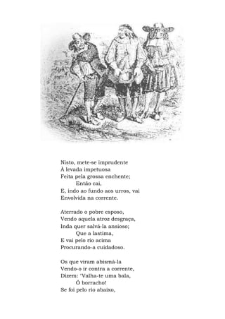 Nisto, mete-se imprudente
À levada impetuosa
Feita pela grossa enchente;
Então cai,
E, indo ao fundo aos urros, vai
Envolvida na corrente.
Aterrado o pobre esposo,
Vendo aquela atroz desgraça,
Inda quer salvá-la ansioso;
Que a lastima,
E vai pelo rio acima
Procurando-a cuidadoso.
Os que viram abismá-la
Vendo-o ir contra a corrente,
Dizem: "Valha-te uma bala,
Ó borracho!
Se foi pelo rio abaixo,
 