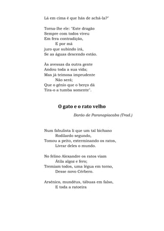 Lá em cima é que hás de achá-la?"
Torna-lhe ele: "Este dragão
Sempre com todos viveu
Em fera contradição,
E por má
juro que subindo irá,
Se as águas descendo estão.
Às avessas da outra gente
Andou toda a sua vida;
Mas já teimosa imprudente
Não será;
Que o gênio que o berço dá
Tira-o a tumba somente".
O gato e o rato velho
Barão de Paranapiacaba (Trad.)
Num fabulista li que um tal bichano
Rodilardo segundo,
Tomou a peito, exterminando os ratos,
Livrar deles o mundo.
No felino Alexandre os ratos viam
Átila algoz e fero;
Tremiam todos, uma légua em torno,
Desse novo Cérbero.
Arsênico, mundéus, tábuas em falso,
E toda a ratoeira
 