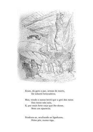 Eram, do gato a par, armas de morte,
De infantil brincadeira.
Mas, vendo o nosso herói que a grei dos ratos
Das tocas não saía,
E, por mais forte caça que lhe desse,
Nem um aparecia;
Pendura-se, ocultando as ligaduras,
Pelos pés, numa viga,
 