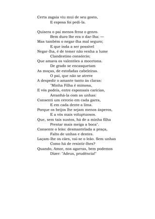 Certa zagaia viu mui de seu gosto,
E esposa foi pedi-la.
Quisera o pai menos feroz o genro.
Bem duro lhe era o dar-lha: —
Mas também o negar-lha mal seguro;
E que inda a ser possível
Negar-lha, é de temer não venha a lume
Clandestino consórcio;
Que amava os valentões a mocetona.
De grado se encasquetam
As moças, de estofadas cabeleiras.
O pai, que não se atreve
A despedir o amante tanto às claras:
"Minha Filha é mimosa,
E vós podeis, entre esponsais carícias,
Arranhá-la com as unhas:
Consenti um cerceio em cada garra,
E em cada dente a lima.
Porque os beijos lhe sejam menos ásperos,
E a vós mais voluptuosos.
Que, sem tais sustos, há de a minha filha
Prestar mais meiga a boca".
Consente o leão: desmantelada a praça,
Falto de unhas e dentes.
Laçam-lhe os cães, vai-se o leão. Sem unhas
Como há de resistir-lhes?
Quando, Amor, nos agarras, bem podemos
Dizer: "Adeus, prudência!"
 