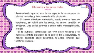 El cuervo y los pavos reales
Reconociendo que no era de su especie, le arrancaron las
plumas hurtadas, y lo echaron de allí a picotazos.
El cuervo, viéndose maltratado, medio muerto lleno de
vergüenza, se volvió con los suyos, los cuales también lo
arrojaron. Uno de los cuervos a quien había menospreciado,
le dijo:
-Si te hubieras contentado con vivir entre nosotros y te
hubieras sentido orgulloso de lo que te dio la naturaleza, ni
habrías padecido aquel desprecio, ni ahora tendrías que
sentir vergüenza.
(Fábula)
 