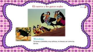 El cuervo y los pavos reales
Moraleja:
Tú tienes cualidades muy valiosas, no desees ser como los
demás.
 