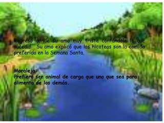 Regreso donde su amo muy triste contándole lo que sucedió.  Su amo explicó que las hicoteas son la comida preferida en la Semana Santa.Moraleja:Prefiero ser animal de carga que uno que sea para alimento de los demás.