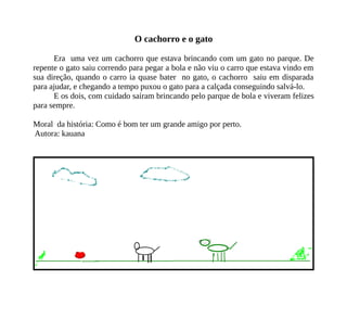 O cachorro e o gato
Era uma vez um cachorro que estava brincando com um gato no parque. De
repente o gato saiu correndo para pegar a bola e não viu o carro que estava vindo em
sua direção, quando o carro ia quase bater no gato, o cachorro saiu em disparada
para ajudar, e chegando a tempo puxou o gato para a calçada conseguindo salvá-lo.
E os dois, com cuidado saíram brincando pelo parque de bola e viveram felizes
para sempre.
Moral da história: Como é bom ter um grande amigo por perto.
Autora: kauana
 