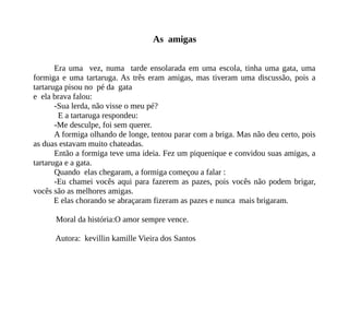 As amigas
Era uma vez, numa tarde ensolarada em uma escola, tinha uma gata, uma
formiga e uma tartaruga. As três eram amigas, mas tiveram uma discussão, pois a
tartaruga pisou no pé da gata
e ela brava falou:
-Sua lerda, não visse o meu pé?
E a tartaruga respondeu:
-Me desculpe, foi sem querer.
A formiga olhando de longe, tentou parar com a briga. Mas não deu certo, pois
as duas estavam muito chateadas.
Então a formiga teve uma ideia. Fez um piquenique e convidou suas amigas, a
tartaruga e a gata.
Quando elas chegaram, a formiga começou a falar :
-Eu chamei vocês aqui para fazerem as pazes, pois vocês não podem brigar,
vocês são as melhores amigas.
E elas chorando se abraçaram fizeram as pazes e nunca mais brigaram.
Moral da história:O amor sempre vence.
Autora: kevillin kamille Vieira dos Santos
 