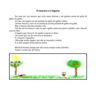 O macaco e o lagarto
Era uma vez, um macaco que vivia numa floresta, e ele gostava muito de pular de
galho em galho.
Um dia, um lagarto viu ele pulando de galho em galho e falou:
-Senhor macaco, você vai se machucar um dia pulando de galho em galho.
Mas o macaco não deu ouvidos a ele.
Um dia, ele foi brincar e não viu que o galho estava um pouco rachado, caiu e deu de
cara no chão.
O lagarto que estava lá, foi ajudar o macaco e disse:
-Eu avisei que um dia você iria se machucar.
E o macaco respondeu:
-Desculpe senhor lagarto, por não ter escutado o senhor.
E os dois amigos foram passear juntos.
Moral da história:Amigo que não escuta sempre acaba sofrendo.
Autora: Larissa Ap. De Souza
 