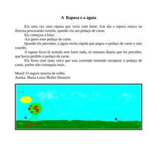 A Raposa e a águia
Era uma vez uma raposa que vivia com fome. Um dia a raposa estava na
floresta procurando comida, quando viu um pedaço de carne.
Ela começou a falar:
-Eu quero esse pedaço de carne.
Quando ela percebeu, a águia muito rápida que pegou o pedaço de carne e saiu
voando.
A raposa ficou lá sentada sem fazer nada, só minutos depois que foi perceber,
que havia perdido o pedaço de carne.
Ela ficou com tanta raiva que saiu correndo tentando recuperar o pedaço de
carne, porém não conseguiu mais.
Moral: O seguro morreu de velho.
Autora: Maria Luiza Muller Dionizio
 