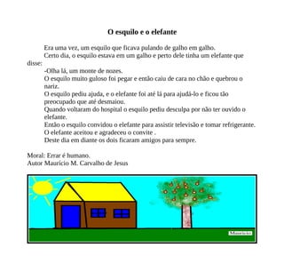 O esquilo e o elefante
Era uma vez, um esquilo que ficava pulando de galho em galho.
Certo dia, o esquilo estava em um galho e perto dele tinha um elefante que
disse:
-Olha lá, um monte de nozes.
O esquilo muito guloso foi pegar e então caiu de cara no chão e quebrou o
nariz.
O esquilo pediu ajuda, e o elefante foi até lá para ajudá-lo e ficou tão
preocupado que até desmaiou.
Quando voltaram do hospital o esquilo pediu desculpa por não ter ouvido o
elefante.
Então o esquilo convidou o elefante para assistir televisão e tomar refrigerante.
O elefante aceitou e agradeceu o convite .
Deste dia em diante os dois ficaram amigos para sempre.
Moral: Errar é humano.
Autor Maurício M. Carvalho de Jesus
 