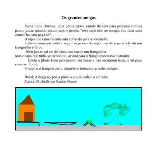 Os grandes amigos
Numa noite chuvosa, uma jiboia estava saindo de casa para procurar comida
para o jantar, quando viu um sapo e pensou “esse sapo não me escapa, vou fazer uma
armadilha para pegá-lo”.
O sapo que estava atento saiu correndo para se esconder.
A jiboia começou então a seguir os passos do sapo, mas de repente ele viu um
franguinho e falou:
-Meu jantar vai ser delicioso um sapo e um franguinho.
Mas o sapo que tinha se escondido, avisou para o frango que estava distraído.
Então a jiboia ficou procurando por horas e não encontrou nada, e foi para
casa com fome.
O sapo e o frango a partir daquele se tornaram grandes amigos.
Moral: A desgraça põe a prova a sinceridade e a amizade.
Autora: Michelle dos Santos Nunes
 