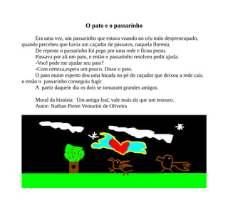 O pato e o passarinho
Era uma vez, um passarinho que estava voando no céu todo despreocupado,
quando percebeu que havia um caçador de pássaros, naquela floresta.
De repente o passarinho foi pego por uma rede e ficou preso.
Passava por ali um pato, e então o passarinho resolveu pedir ajuda.
-Você pode me ajudar seu pato?
-Com certeza,espera um pouco. Disse o pato.
O pato muito esperto deu uma bicada no pé do caçador que deixou a rede cair,
e então o passarinho conseguiu fugir.
A partir daquele dia os dois se tornaram grandes amigos.
Moral da história: Um amigo leal, vale mais do que um tesouro.
Autor: Nathan Pierre Venturini de Oliveira
 