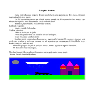 A raposa e o rato
Numa noite chuvosa, ali perto de um castelo havia uma pantera que dava medo. Nenhum
outro animal chegava perto.
Um dia, um ratinho passou por ali e de repente quando ele olhou para trás viu a pantera com
a boca aberta pronta para abocanhá-lo. Então o ratinho disse:
-Por favor, não me coma eu vim buscar comida.
Então ela responde:
-Aqui a comida é só minha.
Então o rato disse:
-Mais se acabar, eu te ajudo.
-Você me ajudar? Você não passa de um rato de esgoto.
O rato foi para a casa bem triste.
No dia seguinte os caçadores foram caçar e a pantera foi passear. Os caçadores botaram uma
corda para pendurar o bicho que passasse por ali, a pantera que passava por ali distraída foi pega.
Então começou a pedir socorro.
O ratinho que passava por ali ajudou e então a pantera agradeceu e pediu desculpas.
Os dois então ficaram amigos .
Moral da história:Não se ache melhor que os outros, pois todos somos iguais
Autora: Pamela Patricia Mendonça
 