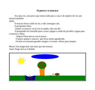 O porco e o macaco
Era uma vez, um porco que estava indo para a casa e de repente ele viu um
macaco pedindo
ajuda.
O macaco havia caído no rio, e não conseguia sair.
O porquinho falou:
-Espere ai macaco, eu já vou te ajudar, não saia daí.
O porquinho foi correndo para a casa e pegou a corda do pai dele e jogou para
o macaco e falou:
-Segura firme que eu vou te puxar .
O porco ajudou o macaco que ficou muito agradecido.
Os dois se tornaram grandes amigos e viveram felizes para sempre.
Moral: Um amigo leal vale mais que um tesouro.
Autor Tiago da Luz Cândido
 
