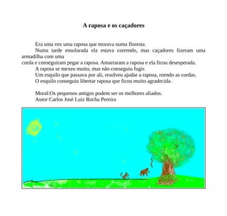 A raposa e os caçadores
Era uma vez uma raposa que morava numa floresta.
Numa tarde ensolarada ela estava correndo, mas caçadores fizeram uma
armadilha com uma
corda e conseguiram pegar a raposa. Amarraram a raposa e ela ficou desesperada.
A raposa se mexeu muito, mas não conseguiu fugir.
Um esquilo que passava por ali, resolveu ajudar a raposa, roendo as cordas.
O esquilo conseguiu libertar raposa que ficou muito agradecida.
Moral:Os pequenos amigos podem ser os melhores aliados.
Autor Carlos José Luiz Rocha Pereira
 