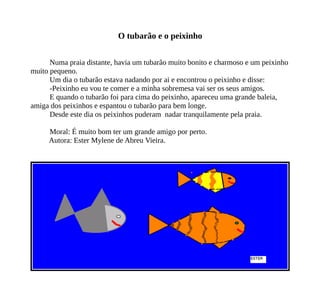 O tubarão e o peixinho
Numa praia distante, havia um tubarão muito bonito e charmoso e um peixinho
muito pequeno.
Um dia o tubarão estava nadando por ai e encontrou o peixinho e disse:
-Peixinho eu vou te comer e a minha sobremesa vai ser os seus amigos.
E quando o tubarão foi para cima do peixinho, apareceu uma grande baleia,
amiga dos peixinhos e espantou o tubarão para bem longe.
Desde este dia os peixinhos puderam nadar tranquilamente pela praia.
Moral: É muito bom ter um grande amigo por perto.
Autora: Ester Mylene de Abreu Vieira.
 