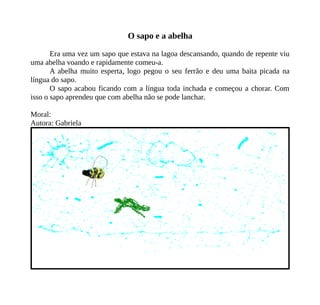 O sapo e a abelha
Era uma vez um sapo que estava na lagoa descansando, quando de repente viu
uma abelha voando e rapidamente comeu-a.
A abelha muito esperta, logo pegou o seu ferrão e deu uma baita picada na
língua do sapo.
O sapo acabou ficando com a língua toda inchada e começou a chorar. Com
isso o sapo aprendeu que com abelha não se pode lanchar.
Moral:
Autora: Gabriela
 