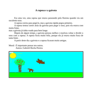 A raposa e a gaivota
Era uma vez, uma raposa que estava passeando pela floresta quando viu um
suculento osso.
A raposa correu para pegá-lo, mas a gaivota rápida pegou primeiro.
A raposa tentou correr atrás da gaivota para pegar o osso, pois ela estava com
muita fome,
mas a gaivota já tinha voado para bem longe.
Depois de algum tempo, a gaivota pensou melhor e resolveu voltar e dividir o
osso com a raposa. A raposa ficou muito feliz, porque ela já estava muito fraca de
tanta fome .
A partir deste dia a gaivota e a raposa ficaram muito amigas.
Moral : É importante pensar nos outros.
Autora :Gabrieli Rocha Pereira
 