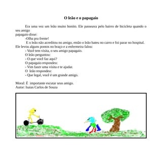 O leão e o papagaio
Era uma vez um leão muito bonito. Ele passeava pelo bairro de bicicleta quando o
seu amigo
papagaio disse:
-Olha pra frente!
E o leão não acreditou no amigo, então o leão bateu no carro e foi parar no hospital.
Ele levou alguns pontos no braço e a enfermeira falou:
- Você tem visita, o seu amigo papagaio.
O leão perguntou:
- O que você faz aqui?
O papagaio respondeu:
- Vim fazer uma visita e te ajudar.
O leão respondeu:
- Que legal, você é um grande amigo.
Moral: É importante escutar seus amigo.
Autor: Isaias Carlos de Souza
 
