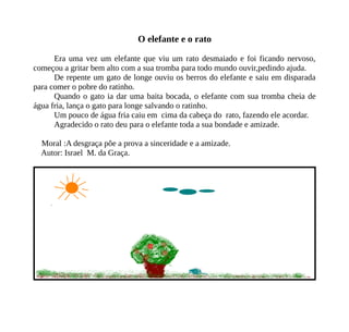 O elefante e o rato
Era uma vez um elefante que viu um rato desmaiado e foi ficando nervoso,
começou a gritar bem alto com a sua tromba para todo mundo ouvir,pedindo ajuda.
De repente um gato de longe ouviu os berros do elefante e saiu em disparada
para comer o pobre do ratinho.
Quando o gato ia dar uma baita bocada, o elefante com sua tromba cheia de
água fria, lança o gato para longe salvando o ratinho.
Um pouco de água fria caiu em cima da cabeça do rato, fazendo ele acordar.
Agradecido o rato deu para o elefante toda a sua bondade e amizade.
Moral :A desgraça põe a prova a sinceridade e a amizade.
Autor: Israel M. da Graça.
 