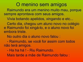 O menino sem amigos
Raimundo era um menino muito mau, porque
sempre aprontava com seus amigos.
Vivia botando apelidos, xingando e etc...
Certo dia, chegou um aluno novo no colégio
e Raimundo foi xingá-lo, e o aluno novo foi
embora triste.
No outro dia o aluno novo falou :
- Raimundo, se você for assim com todos
não terá amigos.
- Ha ha há ! - Riu Raimundo.
Mais tarde a mãe de Raimundo falou :
 