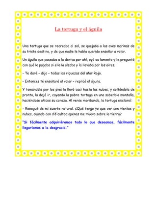 La tortuga y el águila
Una tortuga que se recreaba al sol, se quejaba a las aves marinas de
su triste destino, y de que nadie le había querido enseñar a volar.
Un águila que paseaba a la deriva por ahí, oyó su lamento y le preguntó
con qué le pagaba si ella la alzaba y la llevaba por los aires.
- Te daré – dijo – todas las riquezas del Mar Rojo.
- Entonces te enseñaré al volar – replicó el águila.
Y tomándola por los pies la llevó casi hasta las nubes, y soltándola de
pronto, la dejó ir, cayendo la pobre tortuga en una soberbia montaña,
haciéndose añicos su coraza. Al verse moribunda, la tortuga exclamó:
- Renegué de mi suerte natural. ¿Qué tengo yo que ver con vientos y
nubes, cuando con dificultad apenas me muevo sobre la tierra?
“Si fácilmente adquiriéramos todo lo que deseamos, fácilmente
llegaríamos a la desgracia.”
 