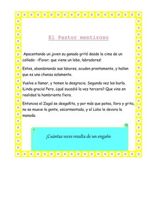 Apacentando un joven su ganado gritó desde la cima de un
collado: -¡Favor; que viene un lobo, labradores!
Estos, abandonando sus labores, acuden prontamente, y hallan
que es una chanza solamente.
Vuelve a llamar, y temen la desgracia. Segunda vez los burla.
¡Linda gracia! Pero, ¿qué sucedió la vez tercera? Que vino en
realidad la hambrienta fiera.
Entonces el Zagal se desgañita, y por más que patea, llora y grita,
no se mueve la gente, escarmentada, y el Lobo le devora la
manada.
¡Cuántas veces resulta de un engaño
 