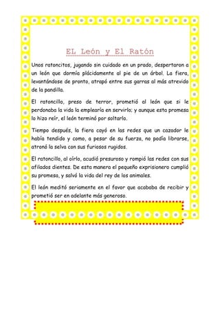 Unos ratoncitos, jugando sin cuidado en un prado, despertaron a
un león que dormía plácidamente al pie de un árbol. La fiera,
levantándose de pronto, atrapó entre sus garras al más atrevido
de la pandilla.
El ratoncillo, preso de terror, prometió al león que si le
perdonaba la vida la emplearía en servirlo; y aunque esta promesa
lo hizo reír, el león terminó por soltarlo.
Tiempo después, la fiera cayó en las redes que un cazador le
había tendido y como, a pesar de su fuerza, no podía librarse,
atronó la selva con sus furiosos rugidos.
El ratoncillo, al oírlo, acudió presuroso y rompió las redes con sus
afilados dientes. De esta manera el pequeño exprisionero cumplió
su promesa, y salvó la vida del rey de los animales.
El león meditó seriamente en el favor que acababa de recibir y
prometió ser en adelante más generoso.
 