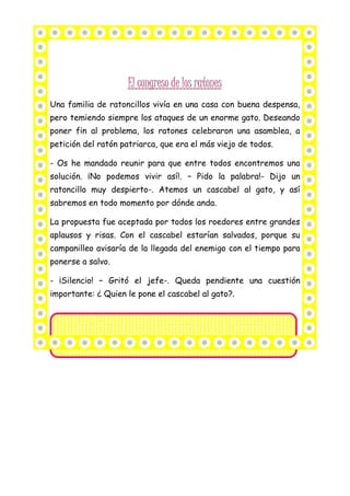 Una familia de ratoncillos vivía en una casa con buena despensa,
pero temiendo siempre los ataques de un enorme gato. Deseando
poner fin al problema, los ratones celebraron una asamblea, a
petición del ratón patriarca, que era el más viejo de todos.
- Os he mandado reunir para que entre todos encontremos una
solución. ¡No podemos vivir así!. – Pido la palabra!- Dijo un
ratoncillo muy despierto-. Atemos un cascabel al gato, y así
sabremos en todo momento por dónde anda.
La propuesta fue aceptada por todos los roedores entre grandes
aplausos y risas. Con el cascabel estarían salvados, porque su
campanilleo avisaría de la llegada del enemigo con el tiempo para
ponerse a salvo.
- ¡Silencio! – Gritó el jefe-. Queda pendiente una cuestión
importante: ¿ Quien le pone el cascabel al gato?.
 