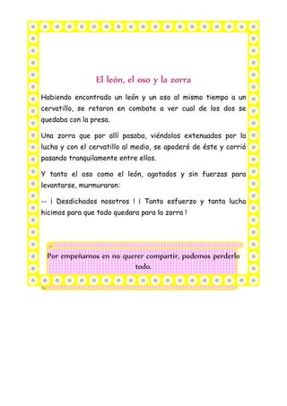 Habiendo encontrado un león y un oso al mismo tiempo a un
cervatillo, se retaron en combate a ver cual de los dos se
quedaba con la presa.
Una zorra que por allí pasaba, viéndolos extenuados por la
lucha y con el cervatillo al medio, se apoderó de éste y corrió
pasando tranquilamente entre ellos.
Y tanto el oso como el león, agotados y sin fuerzas para
levantarse, murmuraron:
-- ¡ Desdichados nosotros ! ¡ Tanto esfuerzo y tanta lucha
hicimos para que todo quedara para la zorra !
Por empeñarnos en no querer compartir, podemos perderlo
todo.
 