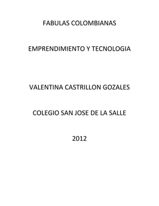 FABULAS COLOMBIANAS


EMPRENDIMIENTO Y TECNOLOGIA




VALENTINA CASTRILLON GOZALES


 COLEGIO SAN JOSE DE LA SALLE


            2012
 
