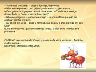 –  Você está brincando – disse a formiga, descrente. –  Não, eu lhe prometo cem grãos iguais a mim no próximo ano. –  Cem grãos de trigo para desistir de apenas um? – disse a formiga, desconfiada. – Como você vai fazer isso? –  Não me pergunte – respondeu o trigo –, é um mistério que não sei explicar. Confie em mim. –  Eu confio em você – disse a formiga, que deixou o grão de trigo em seu lugar. E, no ano seguinte, quando a formiga voltou, o trigo tinha mantido sua promessa. FÁBULAS do mundo todo: Esopo, Leonardo da Vinci, Andersen, Tolstoi e muitos outros ... São Paulo: Melhoramentos,2004. 