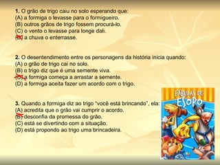 1.  O grão de trigo caiu no solo esperando que: (A) a formiga o levasse para o formigueiro. (B) outros grãos de trigo fossem procurá-lo. (C) o vento o levasse para longe dali. (D) a chuva o enterrasse. 2.  O desentendimento entre os personagens da história inicia quando: (A) o grão de trigo cai no solo. (B) o trigo diz que é uma semente viva. (C) a formiga começa a arrastar a semente. (D) a formiga aceita fazer um acordo com o trigo. 3.  Quando a formiga diz ao trigo “você está brincando”, ela: (A) acredita que o grão vai cumprir o acordo. (B) desconfia da promessa do grão. (C) está se divertindo com a situação. (D) está propondo ao trigo uma brincadeira. 