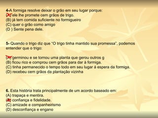 4- A formiga resolve deixar o grão em seu lugar porque: (A) ele lhe promete cem grãos de trigo. (B) já tem comida suficiente no formigueiro (C) quer o grão como amigo (D ) Sente pena dele. 5-  Quando o trigo diz que “O trigo tinha mantido sua promessa”, podemos entender que o trigo: (A) germinou e se tornou uma planta que gerou outros g (B) ficou rico e comprou cem grãos para dar à formiga. (C) tinha permanecido o tempo todo em seu lugar á espera da formiga. (D) recebeu cem grãos da plantação vizinha 6.  Esta história trata principalmente de um acordo baseado em: (A) trapaça e mentira. (B) confiança e fidelidade. (C) amizade e companheirismo (D) desconfiança e engano 