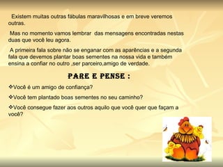 Existem muitas outras fábulas maravilhosas e em breve veremos outras. Mas no momento vamos lembrar  das mensagens encontradas nestas duas que você leu agora. A primeira fala sobre não se enganar com as aparências e a segunda fala que devemos plantar boas sementes na nossa vida e também ensina a confiar no outro ,ser parceiro,amigo de verdade. Pare e Pense : Você é um amigo de confiança? Você tem plantado boas sementes no seu caminho? Você consegue fazer aos outros aquilo que você quer que façam a você? 