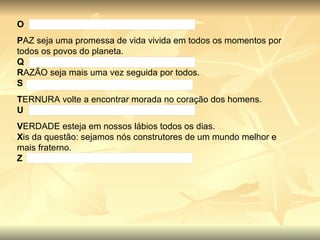 O P AZ seja uma promessa de vida vivida em todos os momentos por todos os povos do planeta. Q R AZÃO seja mais uma vez seguida por todos. S T ERNURA volte a encontrar morada no coração dos homens. U V ERDADE esteja em nossos lábios todos os dias. X is da questão: sejamos nós construtores de um mundo melhor e mais fraterno. Z 