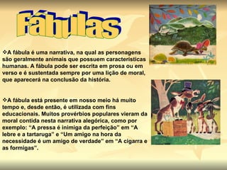Fábulas A fábula é uma narrativa, na qual as personagens são geralmente animais que possuem características humanas. A fábula pode ser escrita em prosa ou em verso e é sustentada sempre por uma lição de moral, que aparecerá na conclusão da história.   A fábula está presente em nosso meio há muito tempo e, desde então, é utilizada com fins educacionais. Muitos provérbios populares vieram da moral contida nesta narrativa alegórica, como por exemplo: “A pressa é inimiga da perfeição” em “A lebre e a tartaruga” e “Um amigo na hora da necessidade é um amigo de verdade” em “A cigarra e as formigas”.   