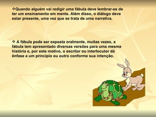 Quando alguém vai redigir uma fábula deve lembrar-se de ter um ensinamento em mente. Além disso, o diálogo deve estar presente, uma vez que se trata de uma narrativa. A fábula pode ser exposta oralmente, muitas vezes, a fábula tem apresentado diversas versões para uma mesma história e, por este motivo, o escritor ou interlocutor dá ênfase a um princípio ou outro conforme sua intenção. 
