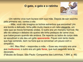O gato, o galo e o ratinho           Um ratinho vivia num buraco com sua mãe. Depois de sair sozinho pela primeira vez, contou a ela:           - Mãe, você não imagina os bichos estranhos que encontrei! Um era bonito e delicado, tinha pêlo muito macio e um rabo  elegante , um rabo que se movia formando ondas. O outro era um monstro horrível. No alto da cabeça e debaixo do queixo ele tinha pedaços de carne crua, que balançavam quando ele andava. De repente os lados do corpo dele se sacudiram e ele deu um grito  apavorante . Fiquei com tanto medo que fugi correndo, bem na hora que ia conversar um pouco com o simpático.          - Ah!, Meu filho! – respondeu a mãe. – Esse seu monstro era uma ave  inofensiva ; o outro era um gato  feroz , que num segundo teria te devorado.  (Fábulas de Esopo. São Paulo: Companhia das Letrinhas, 1.994. p. 46) 