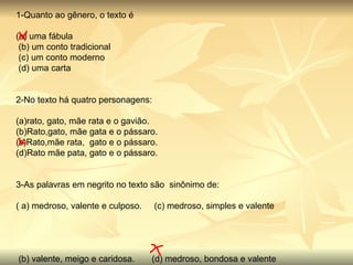 1-Quanto ao gênero, o texto é (a) uma fábula       (b) um conto tradicional    (c) um conto moderno    (d) uma carta 2-No texto há quatro personagens: (a)rato, gato, mãe rata e o gavião. (b)Rato,gato, mãe gata e o pássaro. (c)Rato,mãe rata,  gato e o pássaro. (d)Rato mãe pata, gato e o pássaro. 3-As palavras em negrito no texto são  sinônimo de: ( a) medroso, valente e culposo.     (c) medroso, simples e valente                                                                                                                                                                                                  (b) valente, meigo e caridosa.       (d) medroso, bondosa e valente     