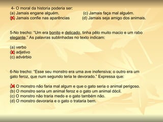   4- O moral da historia poderia ser: (a) Jamais engane alguém.                     (c) Jamais faça mal alguém. (b) Jamais confie nas aparências           (d) Jamais seja amigo dos animais. 5-No trecho: “Um era  bonito  e  delicado , tinha pêlo muito macio e um rabo  elegante .” As palavras sublinhadas no texto indicam: (a) verbo                   (b) adjetivo           (c) advérbio          6-No trecho: “Esse seu monstro era uma ave inofensiva; o outro era um gato feroz, que num segundo teria te devorado.” Expressa que: (a) O monstro não faria mal algum e que o gato seria o animal perigoso. (b) O monstro seria um animal feroz e o gato um animal dócil. (c) O monstro não traria medo e o gato também não. (d) O monstro devoraria e o gato o trataria bem. 