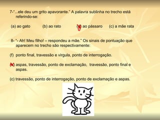 7-“...ele deu um grito apavorante.” A palavra sublinha no trecho está referindo-se:   (a) ao gato           (b) ao rato              (d) ao pássaro      (c) a mãe rata   8- “- Ah! Meu filho! – respondeu a mãe.” Os sinais de pontuação que aparecem no trecho são respectivamente: ponto final, travessão e virgula, ponto de interrogação.                   (b) aspas, travessão, ponto de exclamação,  travessão, ponto final e aspas.                                            (c) travessão, ponto de interrogação, ponto de exclamação e aspas. 