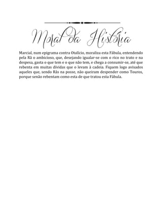 Marcial, num epigrama contra Otalício, moraliza esta Fábula, entendendo
pela Rã o ambicioso, que, desejando igualar-se com o rico no trato e na
despesa, gasta o que tem e o que não tem, e chega a consumir-se, até que
rebenta em muitas dívidas que o levam à cadeia. Fiquem logo avisados
aqueles que, sendo Rãs na posse, não queiram despender como Touros,
porque senão rebentam como esta de que tratou esta Fábula.
 